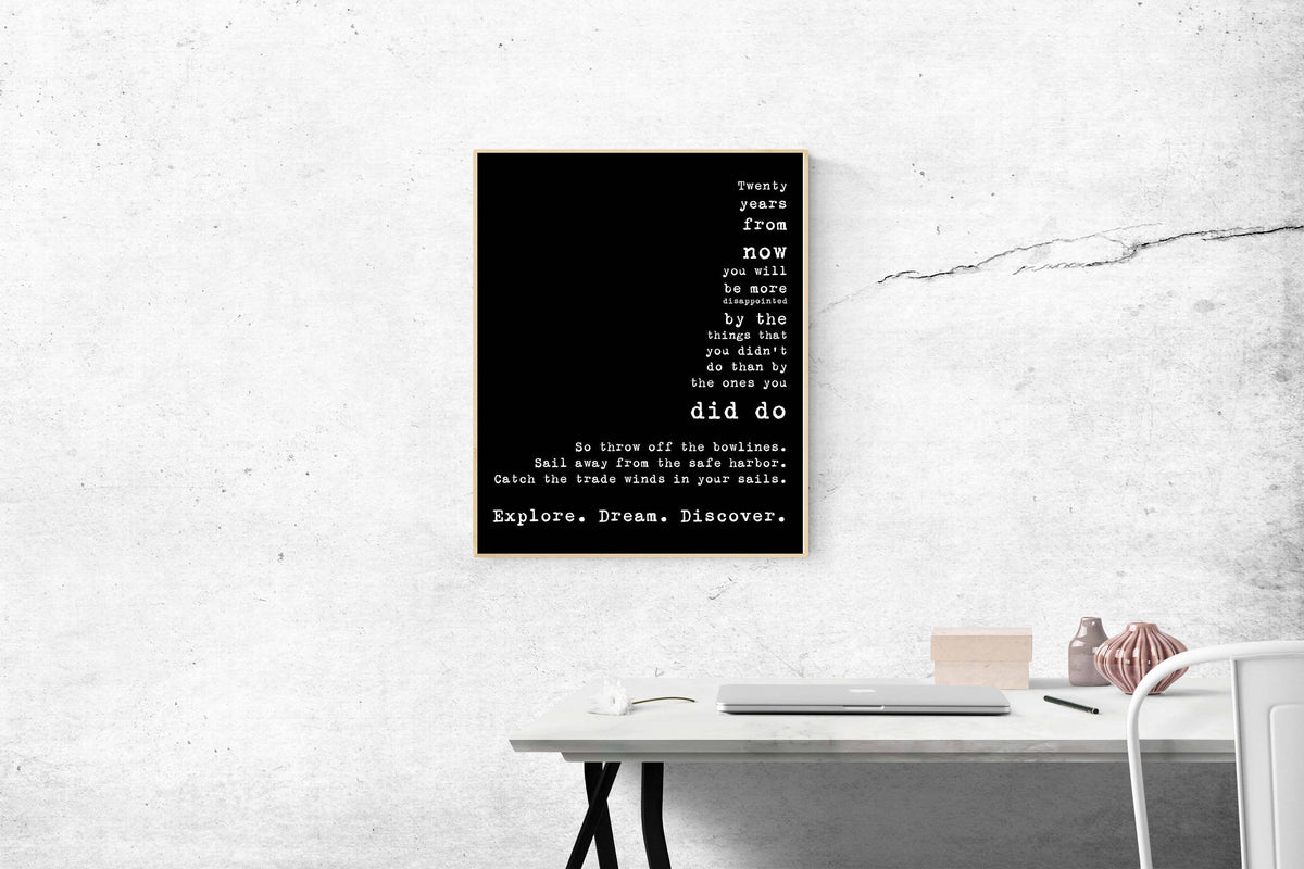 May include: A black and white typography poster with the text 'Twenty years from now you will be more disappointed by the things that you didn't do than by the ones you did do. So throw off the bowlines. Sail away from the safe harbor. Catch the trade winds in your sails. Explore. Dream. Discover.'