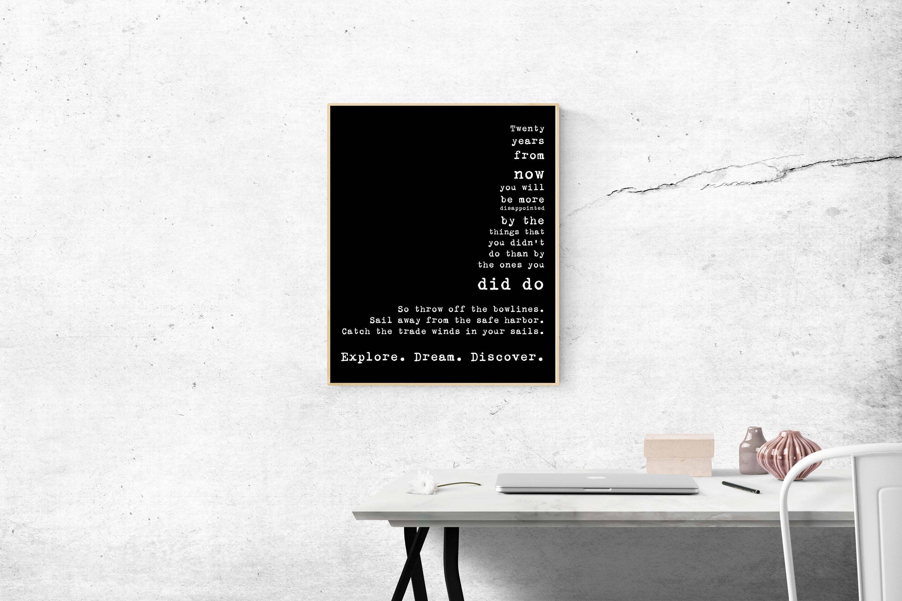 May include: A black and white typography poster with the text 'Twenty years from now you will be more disappointed by the things that you didn't do than by the ones you did do. So throw off the bowlines. Sail away from the safe harbor. Catch the trade winds in your sails. Explore. Dream. Discover.'
