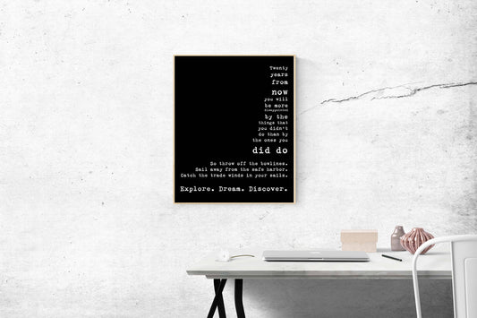 May include: A black and white typography poster with the text 'Twenty years from now you will be more disappointed by the things that you didn't do than by the ones you did do. So throw off the bowlines. Sail away from the safe harbor. Catch the trade winds in your sails. Explore. Dream. Discover.'
