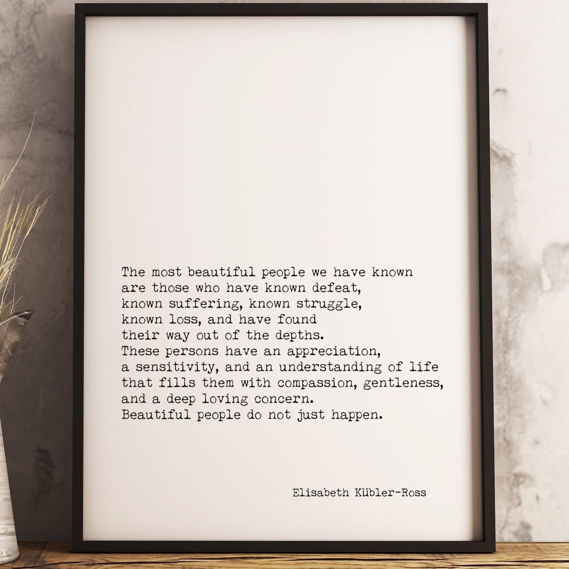 May include: A black framed print with a white background and black text. The text reads: 'The most beautiful people we have known are those who have known defeat, known suffering, known struggle, known loss, and have found their way out of the depths. These persons have an appreciation, a sensitivity, and an understanding of life that fills them with compassion, gentleness, and a deep loving concern. Beautiful people do not just happen.' The text is attributed to Elisabeth Kübler-Ross.