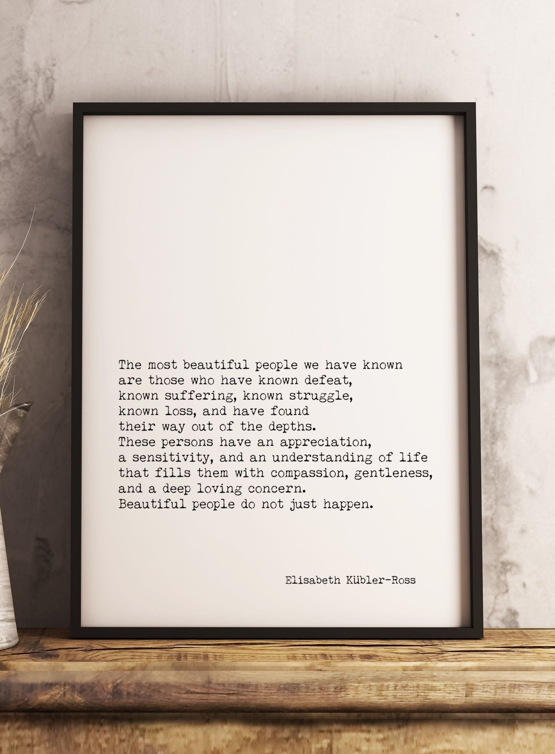 May include: A black framed print with a white background and black text. The text reads: 'The most beautiful people we have known are those who have known defeat, known suffering, known struggle, known loss, and have found their way out of the depths. These persons have an appreciation, a sensitivity, and an understanding of life that fills them with compassion, gentleness, and a deep loving concern. Beautiful people do not just happen.' The text is attributed to Elisabeth Kübler-Ross.