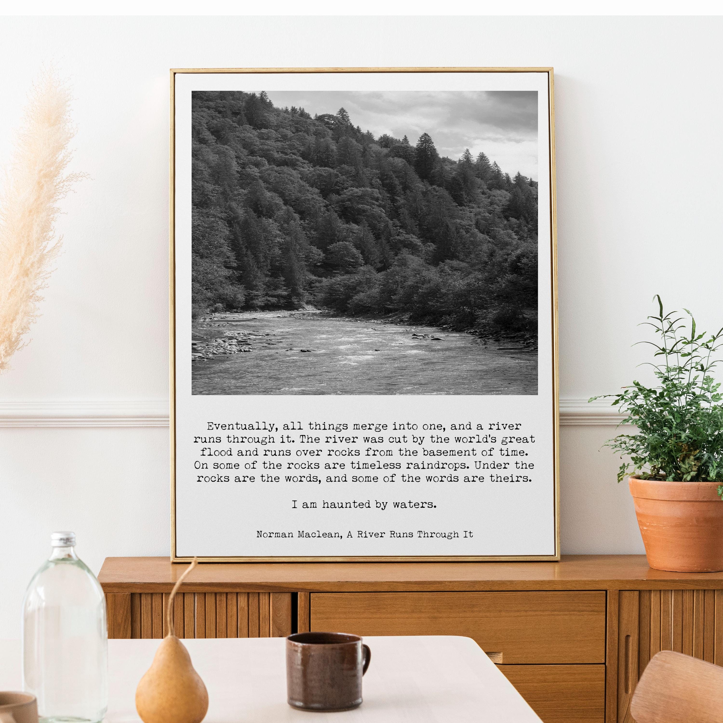 May include: A black and white photograph of a river flowing through a forest. The image is accompanied by a quote from Norman Maclean's book "A River Runs Through It": "Eventually, all things merge into one, and a river runs through it. The river was cut by the world's great flood and runs over rocks from the basement of time. On some of the rocks are timeless raindrops. Under the rocks are the words, and some of the words are theirs. I am haunted by waters."
